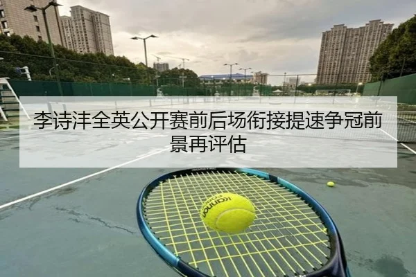 李诗沣全英公开赛前后场衔接提速争冠前景再评估